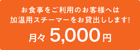 お食事をご利用のお客様へは、月々5000円で加温用スチーマーをお貸出しします